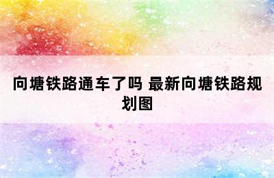 向塘铁路通车了吗 最新向塘铁路规划图